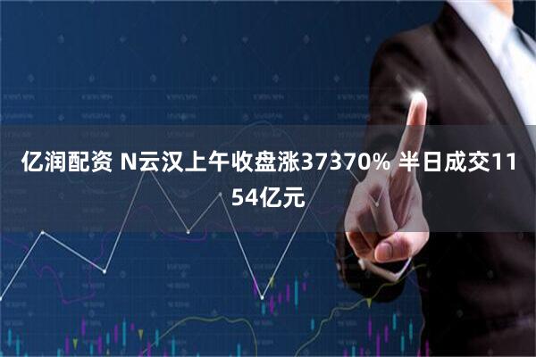 亿润配资 N云汉上午收盘涨37370% 半日成交1154亿元