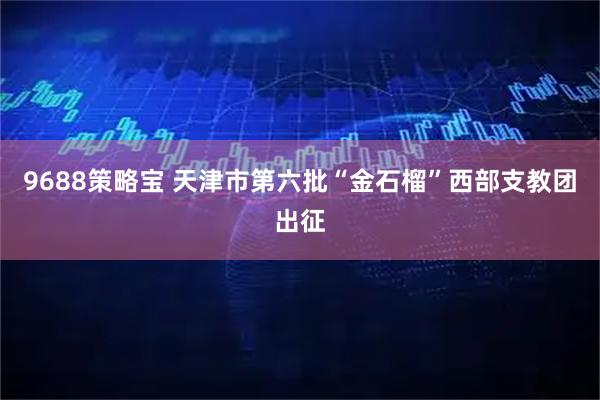 9688策略宝 天津市第六批“金石榴”西部支教团出征