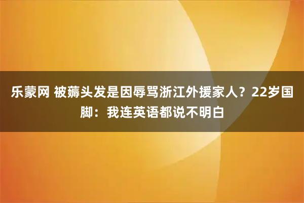 乐蒙网 被薅头发是因辱骂浙江外援家人?22岁国脚:我连英语都说不明白