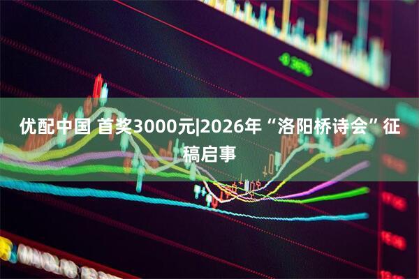 优配中国 首奖3000元|2026年“洛阳桥诗会”征稿启事